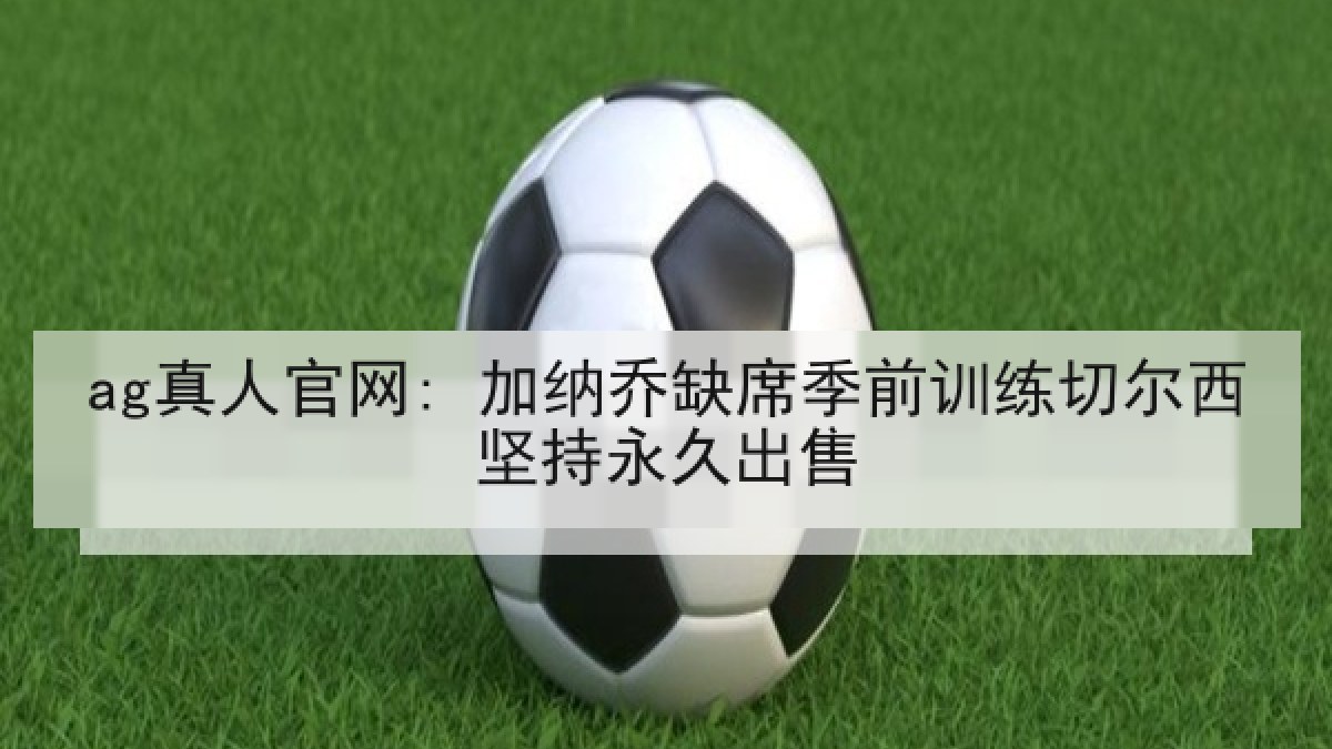 ag真人官网: 加纳乔缺席季前训练切尔西坚持永久出售 ag真人官网: 加纳乔缺席季前训练切尔西坚持永久出售