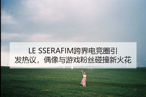 LE SSERAFIM跨界电竞圈引发热议，偶像与游戏粉丝碰撞新火花