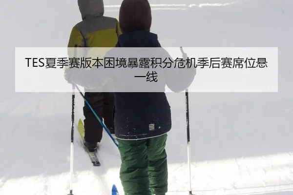 TES夏季赛版本困境暴露积分危机季后赛席位悬一线