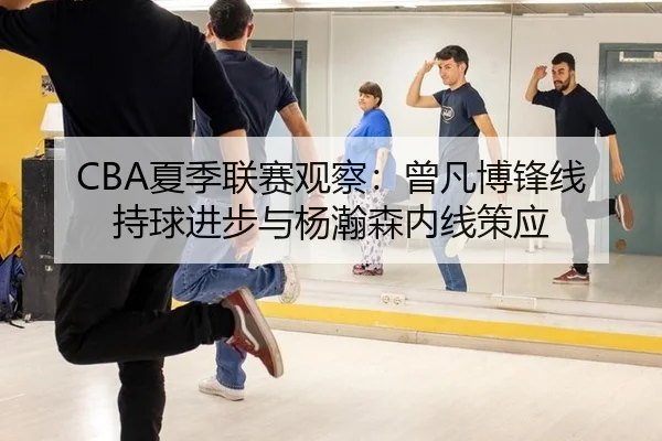 CBA夏季联赛观察：曾凡博锋线持球进步与杨瀚森内线策应