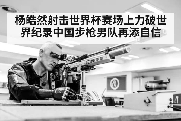 杨皓然射击世界杯赛场上力破世界纪录中国步枪男队再添自信